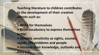 Teaching literature to children contributes
to the development of their creative
talents such as:
• Write for themselves
• Build vocabulary to express themselves
better
• Develop sensitivity so sights, sounds,
words, life problems and people
• Increase their knowledge, outlooks and
interests.
 
