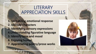 LITERARY
APPRECIATION SKILLS
1. Verbalizing emotional response
2. Identify characters
3. Identifying sensory expressions
4.Understanding figurative language
5. Identify tone and mood
6. Enjoying humor
7. Appreciating poetry/prose works
 