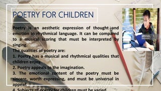 POETRY FOR CHILDREN
Poetry is an aesthetic expression of thought and
emotion in rhythmical language. It can be compared
to a musical scoring that must be interpreted by
singing.
The qualities of poetry are:
1. Poetry has a musical and rhythmical qualities that
children enjoy.
2. Poetry appeals to the imagination.
3. The emotional content of the poetry must be
sincere, worth expressing, and must be universal in
appeal.
 