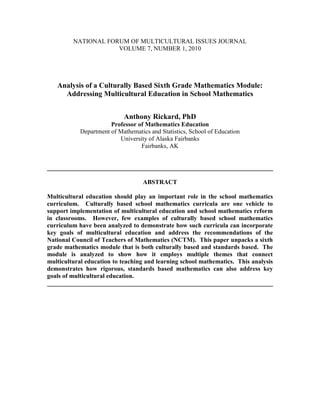 NATIONAL FORUM OF MULTICULTURAL ISSUES JOURNAL<br />VOLUME 7, NUMBER 1, 2010<br />Analysis of a Culturally Based Sixth Grade Mathematics Module:  Addressing Multicultural Education in School Mathematics<br />Anthony Rickard, PhD<br />Professor of Mathematics Education<br />Department of Mathematics and Statistics, School of Education<br />University of Alaska Fairbanks<br />Fairbanks, AK  <br />________________________________________________________________________<br />ABSTRACT<br />Multicultural education should play an important role in the school mathematics curriculum.  Culturally based school mathematics curricula are one vehicle to support implementation of multicultural education and school mathematics reform in classrooms.  However, few examples of culturally based school mathematics curriculum have been analyzed to demonstrate how such curricula can incorporate key goals of multicultural education and address the recommendations of the National Council of Teachers of Mathematics (NCTM).  This paper unpacks a sixth grade mathematics module that is both culturally based and standards based.  The module is analyzed to show how it employs multiple themes that connect multicultural education to teaching and learning school mathematics.  This analysis demonstrates how rigorous, standards based mathematics can also address key goals of multicultural education.<br />________________________________________________________________________<br />Introduction<br />Teaching must start from students’ life experiences, not the teachers’ life experiences or the experiences necessary to fit into the dominant school culture (Gollnick & Chinn, 1998, pp. 306-307).<br />… [A]ll children, including those who have been traditionally underserved, can learn mathematics when they have access to high-quality instructional programs that support their learning (NCTM, 2000, p. 14).<br />There is broad consensus within the mathematics education community that equity and addressing multiple facets of diversity in school mathematics (e.g., learning styles, culture, race, gender, language) is central to reform of school mathematics and to provide high quality mathematics curriculum and teaching and learning for all students (NCTM, 2000).  Implementing multicultural education in mathematics classrooms is one way to address diversity and equity for K-12 students (Croom, 1997) and standards based mathematics curricula have sought to address multicultural education to varying degrees (Legaspi & Rickard, 2005).  While growing evidence suggests that culturally-based mathematics lessons or activities can help all students learn mathematics, even if the students are not necessarily from the culture the lessons or activities are drawn from (e.g., McGlone, 2008; Zaslavsky, 1991), there has been relatively little inquiry into how culturally-based mathematics curricula are designed to address multicultural education in the context of teaching and learning mathematics (see Lipka, Sharp, N., Brenner, Yanez, & Sharp, F., 2005).  Unpacking how effective, culturally-based mathematics curricula address multicultural education has the potential to inform teachers’ use of such curricula, the development of culturally-based mathematics curricula, and to support teachers in integrating multicultural education into their practice of teaching mathematics, and potentially other subjects as well.<br />There are varying interpretations of what multicultural education means and how it can be addressed in school mathematics curriculum materials (e.g., see Legaspi & Rickard, 2005).  One widely accepted definition of multicultural education is offered by Gollnick and Chinn (1998):<br />Multicultural education is the educational strategy in which students’ cultural backgrounds are used to develop effective classroom instruction and school environments.  It is designed to support and extend the concepts of culture, differences, equality, and democracy in the formal school setting. (p. 3)<br />Within teaching and learning mathematics, the above understanding of what multicultural education is includes culturally based mathematics, which refers to peoples’ experiences that arise within particular cultures to address mathematical problems that occur in their environments (McGlone, 2008).  For example, learning about relationships between area and perimeter of rectangles and circles by studying circular dwellings of people throughout the world (e.g., teepees in North America, yurts in Asia), connects mathematics and cultures by drawing on cultural knowledge and traditions to build understanding of mathematical reasoning, concepts, and relationships (e.g., Zaslavsky, 1991).  This example of multicultural education, using culturally-based mathematics, is consistent with multiple goals of school mathematics reform, including equity and teaching and learning powerful mathematics for all students (NCTM, 2000).  Moreover, culturally-based mathematics is generally more meaningful, both mathematically and in terms of multicultural education, than typical, and often superficial, approaches commonly found in school mathematics curricula – e.g., sprinkling diverse names into traditional word problems in textbooks, using various national flags as examples of geometric shapes, providing pictures of diverse people and places (Legaspi & Rickard, 2005).  Culturally based mathematics, therefore, is an approach that connects teaching and learning school mathematics with multicultural education to increase the accessibility, meaning, and application of mathematics for all students (McGlone, 2008; Rickard & Lipka, 2007).<br />Culturally Based Mathematics Curricula<br />A common view of traditional or standards based K-12 mathematics curricula (e.g., textbook series, commercially available supplementary materials and activities) is that they are largely devoid of culture and reflect the abstract and decontextualized nature of mathematics.  However, critics argue that such curricula actually are culturally-based and, in particular, reflect Western European culture and advantage students from that culture over others (e.g., Malloy & Malloy, 1998).  This perspective emphasizes the need to draw on students’ backgrounds, knowledge, and communities (i.e., culture) to support teaching and learning mathematics (Rickard & Lipka, 2007).  Providing all students with a variety of culturally-based experiences in mathematics arguably makes sense from the perspective of the discipline of mathematics itself – i.e., as a human endeavor, mathematics is the product of many individuals from many cultures, and this rich heritage should be part of what students learn about mathematics (Lipka et al., 2005; Swetz, 1997; Taylor, 1997).<br />Culturally based school mathematics curricula may take multiple forms (e.g., units, modules, lessons, activities), but typically share a common thread where mathematics is learned, conducted, or explored in some explicit and culturally authentic way or to understand a particular cultural activity.  For example, as discussed earlier, students may apply and develop their understanding of perimeter and area to understand why many indigenous cultures build dwellings in a circular shape (e.g., Zaslavsky, 1991) or students might construct a model of a Yup’ik smokehouse to learn about the mathematics of prisms (e.g., Kagle, Barber, Lipka, Sharp, & Rickard, 2007).  In both cases, mathematics and culture are entwined to provide an engaging experience for all students that address goals for reforming school mathematics (cf., Kagle et al., 2007; NCTM, 2000; Zaslavsky, 1991).  In arguing for cultural knowledge and culturally based mathematics to be a part of the school mathematics curriculum, Malloy and Malloy (1998) note that:<br />The curriculum that promotes all students participating in mathematics learning is problem-based.  The problems are real and can be solved using multiple approaches and methodology. … Using the learning strengths of students’ cultures in our pedagogy and our curriculum, educators can serve all students. (p. 254)<br />Such culturally based mathematics curricula address the above issues; including supporting broad reforms for school mathematics (see NCTM, 2000).<br />Math in a Cultural Context (MCC), a K-7 mathematics curriculum development project, has produced a series of modules for teaching and learning culturally based and standards based mathematics (Rickard & Lipka, 2007).  Each module is based on one or more authentic cultural or subsistence activities of the Yup’ik people of southwestern Alaska, one of the major groups of the indigenous people of Alaska.  MCC modules are designed for teachers and students to explore and learn the mathematics that is embedded in authentic cultural and subsistence activities, thereby connecting mathematics to Yup’ik culture, developing and learning the mathematics in the cultural context, and then connecting to traditional Western mathematics.  In this way, Alaska Native students, particularly Yup’ik students, have the opportunity to explore and learn mathematics on their own cultural terms, rather than solely having to adopt the (western) culture of the formal school setting.  Consistent with research that has shown how students learn mathematics more effectively when they can navigate mathematical terrain from the more familiar ground of their own culture (e.g., Nasir, Hand, & Taylor, 2008); research on the impact of MCC modules on students’ achievement has shown that all students, but particularly Alaska Native students, benefit from MCC modules.  These benefits include outperforming peers who learn the same mathematics from traditional mathematics curricula and narrowing the persistent mathematics achievement gap with Caucasian students in urban Alaska (e.g., Lipka, Parker-Webster, & Yanez, 2005; Lipka & Rickard, 2007).<br />Building a Fish Rack<br />One of the modules in the MCC series is Building a Fish Rack:  Investigations into Proof, Properties, Perimeter, and Area (Adams & Lipka, 2003).  After providing background of the salmon fishery in the Bristol Bay region of southwestern Alaska, students learn in the module about how traditional Yup’ik fish racks are constructed and used to dry and prepare harvested salmon.  In particular, fish racks have a rectangular frame, and constructing a fish rack includes determining where the four posts that form the “legs” need to be placed.  Mathematically, this means placing the posts to make the vertices of a rectangle.  The figure below shows the top of a typical Yup’ik fish rack; posts at the four corners are like the legs of a rectangular table (this type of fish rack is typically 4-5 feet high) and salmon that is prepared and cut is draped over the “slats” to dry:<br />Figure 1.  Top view of a Yup’ik fish rack with a rectangular frame.<br />Fish racks are generally made from wood, often obtained from nearby trees or recycled from other projects.  Larger posts are used for the legs/corners of the fish rack and smaller poles (or branches) are used for the slats on which the salmon is draped.  It is important to note that in different regions of Alaska, fish racks are made in different shapes and sizes, depending on local and cultural traditions, the material that is available, and the quantity of salmon that is (or is expected to be) harvested (Adams & Lipka, 2003). <br />After they learn about the form and function of Yup’ik fish racks, the Building a Fish Rack module engages students in several activities that provide an exploration of how a fish rack is made.  Students learn how Yup’ik elders traditionally make fish racks, and then explore the mathematics embedded in the traditional construction process.  For example, to correctly position the posts for the frame of the fish rack, it must be verified that the posts form the corners (vertices) of a rectangle; if the base of the fish rack is not rectangular, it may fall over and ruin the drying salmon.  Students learn how Yup’ik elders determine the rectangular base by using ropes to measure diagonals, implicitly using the property of rectangles that the diagonals must be congruent (see Adams & Lipka, 2003).  As the module progresses, students develop understanding of mathematical proof and reasoning (e.g., if the diagonals of a quadrilateral are not congruent, the shape cannot be a rectangle), as well as understanding about the relationships between perimeter and area of rectangles, and how to measure the perimeter and area of different shapes, including developing perimeter and area formulas for common figures (e.g., rectangles, triangles, parallelograms, trapezoids, and circles).  All of the explorations are in the context of traditional Yup’ik culture and subsistence.  For example, students explore the mathematical conjecture, “The perimeters of different rectangles are the same, so they will hold the same number of fish” (Adams & Lipka, 2003, p. 142).  Mathematically, this conjecture is equivalent to asking that if the perimeters of different rectangles are the same, must they have the same area.  Students explore this conjecture and determine that it is not true (e.g., a 1x6 and a 3x4 rectangle each have the same perimeter of 14 units, but have different areas of 7 square units and 12 square units, respectively), and then determine which rectangle, for a fixed perimeter, has the largest area (i.e., a square).  These findings are then connected back to Yup’ik culture by finding, for a fixed amount of construction material, what shape a rectangular fish rack should be to hold the most fish (i.e., the fish rack should be made as close to the shape of a square as possible).  At the end of the Building a Fish Rack module, students use toothpicks and gumdrops to make their own model fish rack and document their mathematical reasoning (Adams & Lipka, 2003).<br />A Case Study of Building a Fish Rack:  Multicultural Education in School Mathematics<br />Sleeter (1997) argues that multicultural education and school mathematics overlap and connect in many ways.  In particular, she shows that four themes emerge from the research literature that link multicultural education and school mathematics (Sleeter, 1997):<br />Raising the mathematics achievement of girls and other student groups who underachieve in mathematics;<br />Improving access to mathematics for students who have historically not studied mathematics at higher levels;<br />Ethnomathematics, which urges teachers to employ culturally relevant pedagogy to engage students in mathematics;<br />Connecting mathematics to the real-life concerns of students and the issues that impact them and their communities.<br />Analyzing the MCC Building a Fish Rack module through the lenses of these four themes can provide insight into how an example of culturally based school mathematics curricula may address multicultural education.  Understanding how a culturally based mathematics curriculum module addresses multicultural education can, in turn, provide deeper understanding about the role such curricula may play in K-12 mathematics as vehicles for reform (e.g., implementing the equity principle of the NCTM Standards) and how they may help all students develop mathematical power (c.f., Legaspi & Rickard, 2005; Malloy & Malloy, 1998; McGlone, 2008; NCTM, 2000; Sleeter, 1997; Zaslavsky, 1991).<br />Raising Mathematics Achievement<br />Multiple studies have shown that students, who learned mathematics with MCC modules, including Building a Fish Rack, generally demonstrate higher mathematics achievement than their peers who learn the same mathematics from other mathematics curricula (Rickard & Lipka, 2007).  For example, in a case study of how one sixth-grade teacher taught Building a Fish Rack in her classroom, comparing the results of pretests and posttests between the class and their peers in control classrooms (who learned the same mathematics on perimeter and area from other curriculum texts and materials) found that the Building a Fish Rack class (N=22) scored 42.91% on the pretest and 72.41% on the posttest, whereas the control students (N=47) scored 41.26% on the pretest and 42.04% on the posttest (Rickard, 2005).  The Building a Fish Rack class and the control students were not only similar in their pretest scores, but were also comparable in terms of diversity and other factors (see Rickard, 2005).  As well as quantitative measures, qualitative data collected in classrooms suggests that MCC modules, including Building a Fish Rack, also help students develop skill in communicating with mathematics and problem solving (Rickard, 2005; Lipka & Rickard, 2007).  Moreover, while gains in academic achievement are generally similar for both boys and girls, MCC modules generally promote strong gains in mathematics achievement of Alaska Native students, narrowing the persistent mathematics achievement gap between Alaska Native and non-Native students (Lipka et al., 2005).<br />Access to High-Level Mathematics<br />As a standards based mathematics curriculum module, Building a Fish Rack develops rich mathematics content (e.g., perimeter and area of two-dimensional shapes and the relationships between these measures), as well as addressing process goals that are central to mathematics reform (e.g. problem solving, reasoning and proof, connections, communication, representation).  For example, the NCTM representation process standard (see NCTM, 2000) is addressed in Building a Fish Rack because students, “…represent their solutions verbally, numerically, graphically, geometrically, and symbolically” (Adams & Lipka, 2003, p. 3).  The NCTM content standards of measurement and geometry are the content standards most directly addressed by Building a Fish Rack (c.f., Adams & Lipka, 2003; NCTM, 2000).<br />Another way of establishing that Building a Fish Rack provides students and teachers with quality mathematics, and can prepare students for successful study of mathematics at higher levels, is to compare the module to other standards based curricula that addresses similar content and is known to be of high quality.  One such example is the unit Covering and Surrounding that is part of the Connected Mathematics Project middle school mathematics curriculum (Lappan, Fey, Fitzgerald, Friel, & Phillips, 2002).  Like Building a Fish Rack, Covering and Surrounding is standards based, is intended for sixth grade, centers on perimeter and area of two-dimensional figures (and the relationship between these measures), and addresses all five of the NCTM process standards (c.f., Adams & Lipka, 2003; Lappan et al., 2002; NCTM, 2000).  Moreover, in its 1999 review of all twelve nationally available middle school mathematics curricula, the American Association for the Advancement of Science ranked the Connected Mathematics Project the highest; also in 1999, the U.S. Department of Education reviewed middle school curricula and the Connected Mathematics Project curriculum was the only one ranked “exemplary” by the Department’s Mathematics and Science Education Expert Panel (Conklin, Grant, Ludema, Rickard, & Rivette, 2006).  Supporting the claim that Building a Fish Rack is a standards based module that helps prepare students for high-level mathematics is its close alignment with Covering and Surrounding, as shown in the table below (Covering and Surrounding is comprised of seven Investigations and a final unit project, Building a Fish Rack is comprised of 18 activities with the last activity being a final project for the module):<br />Covering and Surrounding InvestigationsCorresponding Activities from Building a Fish Rack1.  Measuring Perimeter and Area9.  Perimeter and Shape10.  Exploring Perimeter of Rectangles11.  Measuring Area2.  Measuring Odd Shapes9.  Perimeter and Shape (e.g., finding the perimeter of Seagull Island)3.  Constant Area, Changing Perimeter15.  Area Held Constant with Perimeter Changing4.  Constant Perimeter, Changing Area12.  Investigating the Relationship of Perimeter and Area of Rectangles5.  Measuring Parallelograms6.  Measuring Triangles7.  Going Around in Circles13.  Area of Different Shapes14.  Deriving Area FormulasProject:  Plan a Park (students create a rectangular layout or “blueprint” of a park with specific requirement, drawn to scale)18.  Project:  Constructing a Fish Rack (students make models of fish racks using gumdrops and toothpicks)<br />Figure 2.  Comparison of covering and surrounding and Building a Fish Rack.<br />As the above comparison shows, Building a Fish Rack addresses very similar mathematics content included in Covering and Surrounding (c.f., Adams & Lipka, 2003; Lappan et al., 2002).  This analysis of the close content alignment between Building a Fish Rack and Covering and Surrounding underscores that Building a Fish Rack is standards based and can help prepare students for success with higher-level mathematics.<br />Ethnomathematics<br />Ethnomathematics derives from the study of the form that mathematical ideas take in different sociocultural contexts.  School mathematics is a very narrow subset of the range of mathematical thinking in which people have engaged, and it is usually limited further when it presents mathematics as a finished product to be memorized rather than as a challenging terrain for thought. (Sleeter, 1997, pp. 683-684) <br />Building a Fish Rack addresses the ethnomathematics theme of multicultural education in school mathematics by using the traditional approaches of Yup’ik elders for constructing a fish rack as the central mathematical motivation of the module, and building a model fish rack as the final unit project.  Adams and Lipka (2003) summarize how Building a Fish Rack incorporates Yup’ik culture and the knowledge of elders with reform mathematics:<br />The hands-on activities related to building a fish rack for the harvest of salmon form the basis upon which formal mathematics develops in this module.  Students engage in activities that simulate the way Yup’ik elders might go about building a fish rack for drying salmon.  In the process, they consider a number of factors:  ease of access, durability, strength, and capacity to hold a large amount of fish.  For example, students in one activity learn to maximize the area of a rectangular drying rack, given a fixed perimeter.  This exercise applies directly to the real-life situation in which materials such as wood are often limited, and Yup’ik fisherman thus optimize the drying rack with the few resources they have.  In many exercises students increase their understanding of both Yup’ik culture and Western mathematics by learning cultural constructs such as sufficient and adequate instead of maximum and best. (p. 3, emphasis in original)<br />As shown above, Building a Fish Rack addresses ethnomathematics, providing students with cultural approaches to connecting, engaging, and developing specific mathematical ideas.  Another example of ethnomathematics as a vehicle for learning formal mathematics in Building a Fish Rack is Activity 5:  Elder Demonstration.  In this activity, students learn how several Yup’ik elders employ traditional approaches, using ropes and stakes, to mark out the foundation outline for a fish rack.  One of the steps in the technique is to refine the rectangular outline by using the ropes to measure and adjust the diagonals of the rectangular outline until they are of equal length.  Students use this authentic component of how the elders make the fish rack to learn formal mathematical concepts about rectangles and measurement, specifically that the diagonals of rectangles are congruent and that if the diagonals of a quadrilateral are not congruent, than it cannot be a rectangle; students actually do this in the module, typically using string and masking tape to make the outline for the base of the fish rack on the classroom or gym floor (see Adams & Lipka, 2003).  More broadly, all students experiencing how mathematics is used in authentic ways in a specific culture benefit from having their perspectives widened about what mathematics is and how it is used (Masingila & King, 1997).<br />Connecting Mathematics to Real Life<br />Teaching and learning mathematics in ways that connect to students’ real-life circumstances, concerns, or other issues that impact them and their communities, is another theme for addressing multicultural education in school mathematics.  For Alaska Native students, particularly Yup’ik students in the rural Bristol Bay region of southwestern Alaska, Building a Fish Rack and other MCC modules connect to their lives because the modules were developed with extensive collaboration from the Yup’ik community, particularly elders (see Rickard & Lipka, 2007).  Real-life connections for Alaska Native students are generally connections for non-Native students in Alaska as well because of integrated communities, the entwined nature of many issues in both rural and urban Alaska, and the fact that all residents of Alaska need to know about the multifaceted and multiethnic composition of their very large state to be effective Alaskans (e.g., see Goldsmith, Howe, & Leask, 2005).  For example, many Alaska Native students have been to fish camp and Building a Fish Rack directly connects to traditional subsistence issues and supports their taking leadership roles in the classroom.  Moreover, Alaska Native and non-Native students who have not been to fish camp have generally heard about it and may have friends or relatives who have shared stories and their experiences.  Finally, for students who live outside of Alaska, Building a Fish Rack may present a rich opportunity to learn about the state, about Alaska’s first people and their culture, and about how both Alaska and its residents may be connected to their own lives (Rickard, 2005). <br />Conclusions and Discussion<br />Using the learning strengths of students’ cultures in our pedagogy and our curriculum, educators can serve all students.  School can provide an academic environment that relies on students’ cultural backgrounds as the foundation for teaching and learning and enlists the students to become responsible for their mathematics learning. (Malloy & Malloy, 1998, pp. 254-255)<br />Analysis of Building a Fish Rack, through the lenses of four themes connecting multicultural education and school mathematics, shows that the module addresses both multicultural education and school mathematics reforms.  For example, Building a Fish Rack is a standards based module that addresses two of the NCTM content standards (i.e., measurement and geometry) and all of the NCTM process standards (c.f., Adams & Lipka, 2003; NCTM, 2000).  Moreover, the module incorporates the multicultural education themes of increasing students’ mathematics achievement (especially Alaska Native students), improving students’ access to mathematics, ethnomathematics, and connecting mathematics to real-life issues for students.  Murtadha-Watts (1997) argues for the need to develop K-6 mathematics curriculum that is culturally rich and can empower students, both as learners of mathematics and to help them make social decisions.  Building a Fish Rack is an example of such mathematics curricula, as it is culturally based and helps students develop mathematical power.  Building a Fish Rack serves as an example of integrated standards based mathematics and multicultural education, with strong results for students’ achievement.<br />While Building a Fish Rack combines standards based mathematics and multicultural education, it is not part of a complete curriculum.  The ten different modules in the MCC series for grades K-7, including Building a Fish Rack, comprise a supplementary curriculum which the authors believe is best used to augment a complete standards based mathematics curriculum (Rickard & Lipka, 2007).  Therefore, while some researchers argue for the need for a complete mathematics curriculum where mathematics and multicultural education converge and empower students with socially transformative mathematics (e.g., Murtadha-Watts, 1997), Building a Fish Rack, and MCC modules in aggregate, do not accomplish this.  However, as an example of what part of a complete curriculum that integrates mathematics and multicultural education could look like, Building a Fish Rack may serve as a vehicle for moving towards development of such a curriculum.  Moreover, curricula like Building a Fish Rack may also help teachers develop and refine the skills, knowledge, and dispositions to teach culturally based mathematics and address multicultural education in the mathematics classroom.  In particular, teaching Building a Fish Rack, or other MCC modules, may provide teachers with deeper knowledge of mathematics and a broader understanding of how to address multicultural education in their mathematics. <br />References<br />Adams, B.L., & Lipka, J.  (2003). Building a fish rack:  Investigations into proof, properties, perimeter, and area.  Calgary, Alberta, Canada:  Detselig Enterprises. <br />Conklin, M., Grant, Y., Ludema, H., Rickard, A., & Rivette, K.  (2006). Connected Mathematics Project:  Research and evaluation summary (2006 ed.). Upper Saddle River, NJ:  Prentice Hall.<br />Croom, L. (n.d.). Mathematics for all students:  Access, excellence, and equity. In J. Trentacosta and M.J. Kenney (Eds.). Multicultural and gender equity in the mathematics classroom:  The gift of diversity – 1997 yearbook of the National Council of Teachers of Mathematics (pp. 1-9).  Reston, VA:  National Council of Teachers of Mathematics.<br />Goldsmith, S., Howe, L., & Leask. L. (2005).  Anchorage at 90:  Changing fast, with more to come – Understanding Alaska research summary No. 4.  Anchorage, AK:  Institute of Social and Economic Research, University of Alaska Anchorage.<br />Gollnick, D.M., & Chinn, P.C.  (1998).  Multicultural education in a pluralistic society (5th ed.).  Columbus, OH:  Merrill.<br />Kagle, M., Barber, V., Lipka, J., Sharp, F., & Rickard, A.  (2007). Building a smokehouse:  The geometry of prisms.  Calgary, Alberta, Canada:  Detselig Enterprises, Ltd.<br />Lappan, G., Fey, J.T., Fitzgerald, W.M., Friel, S.N., & Phillips, E.D.  (2002). Covering and surrounding:  Two-dimensional measurement.  Glenview, IL:  Prentice Hall.<br />Legaspi, A., & Rickard, A.  (2005). A case study of multicultural education and problem-centered mathematics curricula.  National Forum of Multicultural Issues Journal, 1E (1), pp. 1-18.  [On-line] Retrieved www.nationalforum.com.<br />Lipka, J., Sharp, N., Brenner, B., Yanez, E., & Sharp, F.  (2005). The relevance of culturally based curriculum and instruction:  The case of Nancy Sharp.  Journal of American Indian Education, 44 (3), 31-54.<br />Lipka, J., Parker Webster, J., & Yanez, E.  (2005). Introduction.  Journal of American Indian Education, 44 (3), 1-8.<br />Malloy, C.E., & Malloy, W.W.  (1998). Issues of culture in mathematics teaching and learning.  The Urban Review, 30 (3), 245-257.<br />Masingila, J.O., & King, K.J.  (1997). Using ethnomathematics as a classroom tool.  In J. Trentacosta and M.J. Kenney (Eds.). Multicultural and gender equity in the mathematics classroom:  The gift of diversity – 1997 yearbook of the National Council of Teachers of Mathematics (pp.115-120).  Reston, VA:  National Council of Teachers of Mathematics.<br />McGlone, C.W.  (2008). The role of culturally based mathematics in the general mathematics curriculum.  Paper presented at the International Conference on Mathematics Education, Monterrey, Mexico.<br />Murtadha-Watts, K.  (1997). A convergence of transformative multicultural and mathematics instruction?  Dilemmas of group deliberations for curriculum change.  Journal for Research in Mathematics Education, 28 (6), 767-782.<br />Nasir, N., Hand, V., & Taylor, E.  (2008). Culture and mathematics in school:  Boundaries between “cultural” and “domain” knowledge in the mathematics classroom and beyond.  Review of Research in Education, 32, (1), 187-240.<br />National Council of Teachers of Mathematics.  (2000). Principles and standards for school mathematics.  Reston, VA:  Author.<br />Rickard, A.  (2005). Constant perimeter, varying area:  A case study of teaching and learning mathematics to design a fish rack.  Journal of American Indian Education, 44 (3), 80-100.<br />Rickard, A., & Lipka, J.  (2007). A guide to effectively using math in a cultural context:  Your instruction manual for MCC – Draft Edition.  Calgary, Alberta, Canada:  Detselig Enterprises.<br />Swetz, F.  (1997). The history of mathematics:  A journey of diversity. In J. Trentacosta and M.J. Kenney (Eds.). Multicultural and gender equity in the mathematics classroom:  The gift of diversity – 1997 yearbook of the National Council of Teachers of Mathematics (pp. 121-130).  Reston, VA:  National Council of Teachers of Mathematics.<br />Sleeter, C.E.  (1997). Mathematics, multicultural education, and professional development.  Journal for Research in Mathematics Education, 28 (6), 680-696.<br />Taylor, L.  (1997). Integrating mathematics and American Indian cultures. In J. Trentacosta and M.J. Kenney (Eds.). Multicultural and gender equity in the mathematics classroom:  The gift of diversity – 1997 yearbook of the National Council of Teachers of Mathematics (pp. 169-176).  Reston, VA:  National Council of Teachers of Mathematics.<br />Zaslavsky, C.  (1991). Multicultural mathematics education for the middle grades.  Arithmetic Teacher, 38 (6), 8-13.<br />