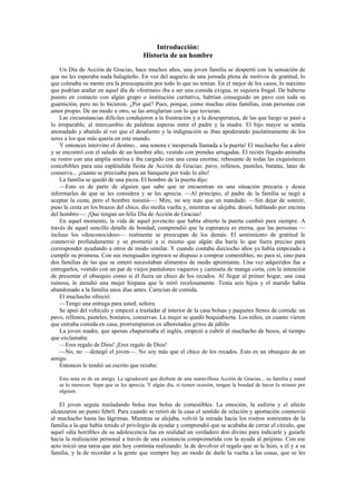Introducción:
                                        Historia de un hombre
    Un Día de Acción de Gracias, hace muchos años, una joven familia se despertó con la sensación de
que no les esperaba nada halagüeño. En vez del augurio de una jornada plena de motivos de gratitud, lo
que colmaba su mente era la preocupación por todo lo que no tenían. En el mejor de los casos, lo máximo
que podrían arañar en aquel día de «festines» iba a ser una comida exigua, ni siquiera frugal. De haberse
puesto en contacto con algún grupo o institución caritativa, habrían conseguido un pavo con toda su
guarnición, pero no lo hicieron. ¿Por qué? Pues, porque, como muchas otras familias, eran personas con
amor propio. De un modo u otro, se las arreglarían con lo que tuvieran.
    Las circunstancias difíciles condujeron a la frustración y a la desesperanza, de las que luego se pasó a
lo irreparable, al intercambio de palabras ásperas entre el padre y la madre. El hijo mayor se sentía
anonadado y abatido al ver que el desaliento y la indignación se iban apoderando paulatinamente de los
seres a los que más quería en este mundo.
    Y entonces intervino el destino... una sonora e inesperada llamada a la puerta! El muchacho fue a abrir
y se encontró con el saludo de un hombre alto, vestido con prendas arrugadas. El recién llegado animaba
su rostro con una amplia sonrisa e iba cargado con una cesta enorme, rebosante de todas las exquisiteces
concebibles para una espléndida fiesta de Acción de Gracias: pavo, rellenos, pasteles, batatas, latas de
conserva... ¡cuanto se precisaba para un banquete por todo lo alto!
    La familia se quedó de una pieza. El hombre de la puerta dijo:
    —Esto es de parte de alguien que sabe que se encuentran en una situación precaria y desea
informarles de que se les considera y se les aprecia. —Al principio, el padre de la familia se negó a
aceptar la cesta, pero el hombre insistió—: Mire, no soy más que un mandado. —Sin dejar de sonreír,
puso la cesta en los brazos del chico, dio media vuelta y, mientras se alejaba, deseó, hablando por encima
del hombro—: ¡Que tengan un feliz Día de Acción de Gracias!
    En aquel momento, la vida de aquel jovencito que había abierto la puerta cambió para siempre. A
través de aquel sencillo detalle de bondad, comprendió que la esperanza es eterna, que las personas —
incluso los «desconocidos»— realmente se preocupan de los demás. El sentimiento de gratitud le
conmovió profundamente y se prometió a sí mismo que algún día haría lo que fuera preciso para
corresponder ayudando a otros de modo similar. Y cuando contaba dieciocho años ya había empezado a
cumplir su promesa. Con sus menguados ingresos se dispuso a comprar comestibles, no para sí, sino para
dos familias de las que se enteró necesitaban alimentos de modo apremiante. Una vez adquiridos fue a
entregarlos, vestido con un par de viejos pantalones vaqueros y camiseta de manga corta, con la intención
de presentar el obsequio como si él fuera un chico de los recados. Al llegar al primer hogar, una casa
ruinosa, le atendió una mujer hispana que le miró recelosamente. Tenía seis hijos y el marido había
abandonado a la familia unos días antes. Carecían de comida.
    El muchacho ofreció:
    —Tengo una entrega para usted, señora.
    Se apeó del vehículo y empezó a trasladar al interior de la casa bolsas y paquetes llenos de comida: un
pavo, rellenos, pasteles, boniatos, conservas. La mujer se quedó boquiabierta. Los niños, en cuanto vieron
que entraba comida en casa, prorrumpieron en alborotados gritos de júbilo.
    La joven madre, que apenas chapurreaba el inglés, empezó a cubrir al muchacho de besos, al tiempo
que exclamaba:
    —Eres regalo de Dios! ¡Eres regalo de Dios!
    —No, no —denegó el joven—. No soy más que el chico de los recados. Esto es un obsequio de un
amigo.
    Entonces le tendió un escrito que rezaba:

   Esta nota es de un amigo. Le agradeceré que disfrute de una maravillosa Acción de Gracias... su familia y usted
   se lo merecen. Sepa que se les aprecia. Y algún día, si tienen ocasión, tengan la bondad de hacer lo mismo por
   alguien.

    El joven seguía trasladando bolsa tras bolsa de comestibles. La emoción, la euforia y el afecto
alcanzaron un punto febril. Para cuando se retiró de la casa el sentido de relación y aportación conmovió
al muchacho hasta las lágrimas. Mientras se alejaba, volvió la mirada hacia los rostros sonrientes de la
familia a la que había tenido el privilegio de ayudar y comprendió que se acababa de cerrar el círculo, que
aquel «día horrible» de su adolescencia fue en realidad un verdadero don divino para indicarle y guiarle
hacia la realización personal a través de una existencia comprometida con la ayuda al prójimo. Con ese
acto inició una tarea que aún hoy continúa realizando: la de devolver el regalo que se le hizo, a él y a su
familia, y la de recordar a la gente que siempre hay un modo de darle la vuelta a las cosas, que se les
 