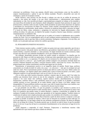 solucionar sus problemas. Como una esponja, absorbí tantos conocimientos como me fue posible y
empecé instantáneamente a aplicar lo que me habían enseñado. Procedí a desarrollar una serie de
estrategias y ajustes de mi propia cosecha.
    Desde entonces, estas técnicas me han llevado a trabajar con más de un millón de personas de
cuarenta y dos países del mundo, a los que ofrecí «herramientas» y adiestramiento para cambiar
radicalmente su vida. Este increíble privilegio y oportunidad para compartir mi trabajo se ha extendido a
una maravillosa diversidad de seres humanos, desde trabajadores manuales hasta personas de sangre azul
pertenecientes a familias reales de todo el globo, desde presidentes de países hasta directores de empresa
y presidentes de Asociaciones de Padres de Alumnos, desde estrellas cinematográficas hasta atletas y
equipos deportivos profesionales, desde madres y doctores en medicina hasta niños y personas sin hogar.
Y a través de libros, cintas, seminarios y programas de televisión he llegado prácticamente a diez
millones de almas. En cada caso, mi objetivo fue ayudar a la gente a hacerse cargo, dominar y aumentar
instantáneamente su calidad de vida.
    No lo digo para impresionarte, sino para que se te grabe en la mente lo rápidamente que se pueden
cambiar las cosas. Una vez comprendamos qué es lo que configura nuestros pensamientos, sentimientos y
comportamientos, todo lo que hace falta es acción consistente, inteligente e imponente. Con este libro, me
brindo a ser tu preceptor para que realices los cambios que desees.

   EL PENSAMIENTO POSITIVO NO BASTA

    Todos tenemos nuestros sueños, ¿verdad? A todos nos gusta creer que somos especiales, que de una u
otra manera nuestra vida puede marcar una diferencia, que podemos impresionar de un modo especial a
nuestra familia, a nuestras amistades o a otras personas. En algún momento de nuestra existencia, todos
tuvimos una idea de lo que realmente deseábamos y de lo que realmente merecíamos.
    Sin embargo, demasiadas personas olvidan sus sueños cuando se enfrentan a los desafíos que les
presenta la vida. Dejan a un lado sus aspiraciones, olvidan que están capacitadas para construir su futuro y
después pierden su fe y su esperanza. El objetivo de mi existencia ha sido recordar a las personas —
Personas como tú y como yo— que el poder para cambiar cualquier cosa permanece dormido dentro de
nosotros. Podemos despertar ese poder y resucitar nuestros sueños, empezando hoy mismo. Este libro te
proporcionará unos cuantos instrumentos sencillos para lograr que eso suceda.
    Naturalmente, el pensamiento positivo es un magnífico punto de partida. Desde luego, prefieres
concentrarte en el modo de darle la vuelta a las cosas —en soluciones-— más que en averiguar por qué
están tan «mal». Pero el pensamiento positivo no basta para darle la vuelta a las cosas. Debes contar con
algunas estrategias, con algunos planes para cambiar paso a paso la forma de pensar y de sentir, y para
imponerte respecto a lo que procede hacer cada uno de todos los días de tu vida.
    ¿No es cierto que todos nosotros deseamos cambiar o mejorar algo de nuestra vida? Casi todos los
cambios que deseamos hacer entran en una de dos categorías: o queremos cambiar lo que sentimos
respecto a las cosas (tener más confianza, superar nuestros miedos, desembarazarnos de nuestras
frustraciones, sentirnos felices o más satisfechos acerca de lo que sucedió en el pasado) o deseamos
cambiar nuestras acciones (proceder de un modo distinto, dejar de fumar o de beber, aplazar cosas
desagradables). El gran problema estriba en que pese a que todo el mundo desea hacer esos cambios, muy
pocos saben cómo llevarlos a la práctica... y mantenerlos durante mucho tiempo.
    Lo que pretendo con este libro, y lo que me gustaría, es ayudarte a que iniciaras tu camino en la
dirección de realizar cambios positivos sobre una base firme. Con este librito no te prometo lo nunca visto.
Pero sí te garantizo que puedes tomar el control absoluto y empezar a transformar tu calidad de vida
mediante el empleo de las pautas sencillas que aprenderás en las siguientes páginas. También estarás en
condiciones de aplicar estos simples principios para ayudar a los miembros de tu familia y a tus amigos.
    Lo único que se precisa para que esta obra te funcione a partir de ahora mismo es empezar a creer que
el cambio es posible. El pasado no importa. Todo lo que no funcionó en el pasado no tiene nada que ver
con lo que hagas hoy. Lo que hagas a partir de este momento configurará tu destino. De ahora en adelante,
debes ser un amigo de ti mismo. No puedes permitir que «te derrote en toda la línea» lo que ha sucedido
ya; en vez de eso, lo que has de hacer es concentrarte inmediatamente en las soluciones en lugar de en los
problemas.
    ¿Estás dispuesto a emprender el viaje? Partamos. Empecemos a transformar nuestras vidas
aprendiendo de lo que tenemos que hacer cuando nos abrume...
 