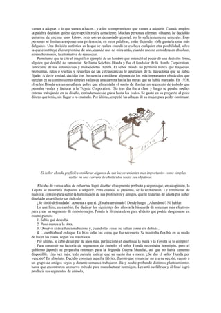 vamos a adoptar, a lo que vamos a hacer... y a los «compromisos» que vamos a adquirir. Cuando empleo
la palabra decisión quiero decir opción real y consciente. Muchas personas afirman: «Bueno, he decidido
quitarme de encima unos kilos», pero eso es demasiado general, no lo suficientemente concreto. Esas
personas se limitan a exponer una preferencia; en otras palabras, están diciendo: «Me gustaría estar más
delgado». Una decisión auténtica es la que se realiza cuando se excluye cualquier otra posibilidad, salvo
la que constituye el compromiso de uno, cuando uno no mira atrás, cuando uno no considera en absoluto,
ni mucho menos, la alternativa de renunciar.
    Permíteme que te cite el magnífico ejemplo de un hombre que entendió el poder de una decisión firme,
alguien que decidió no renunciar. Se llama Soichiro Honda y fue el fundador de la Honda Corporation,
fabricante de los automóviles y motocicletas Honda. El señor Honda no permitió nunca que tragedias,
problemas, retos o vueltas y revueltas de las circunstancias le apartasen de la trayectoria que se había
fijado. A decir verdad, decidió con frecuencia considerar algunos de los más importantes obstáculos que
surgían en su camino como simples vallas de una carrera hacia las metas que se había marcado. En 1938,
el señor Honda era un estudiante pobre que alimentaba el sueño de diseñar un segmento de émbolo que
pensaba vender y facturar a la Toyota Corporation. Día tras día iba a clase y luego se pasaba noches
enteras trabajando en su diseño, embadurnado de grasa hasta los codos. Se gastó en su proyecto el poco
dinero que tenía, sin llegar a re- matarlo. Por último, empeñó las alhajas de su mujer para poder continuar.




      El señor Honda prefirió considerar algunos de sus inconvenientes más importantes como simples
                       vallas en una carrera de obstáculos hacia sus objetivos.

    Al cabo de varios años de esfuerzos logró diseñar el segmento perfecto y seguro que, en su opinión, la
Toyota se mostraría dispuesta a adquirir. Pero cuando lo presentó, se lo rechazaron. Le remitieron de
nuevo al colegio para sufrir la humillación de sus profesores y amigos, que le tildarían de idiota por haber
diseñado un artilugio tan ridículo.
    ¿Se sintió defraudado? Apuesta a que sí. ¿Estaba arruinado? Desde luego. ¿Abandonó? Ni hablar.
    Lo que hizo, en cambio, fue dedicar los siguientes dos años a la búsqueda de sistemas más efectivos
para crear un segmento de émbolo mejor. Poseía la fórmula clave para el éxito que podría desglosarse en
cuatro puntos:
    1. Sabía qué deseaba.
    2. Puso manos a la obra.
    3. Observó si ésta funcionaba o no y, cuando las cosas no salían como era debido...
    4. ... cambiaba el enfoque. Lo hizo todas las veces que fue necesario. Se mostraba flexible en su modo
de hacer las cosas, según los resultados.
    Por último, al cabo de un par de años más, perfeccionó el diseño de la pieza y la Toyota se lo compró!
    Para construir su factoría de segmentos de émbolo, el señor Honda necesitaba hormigón, pero el
gobierno japonés se preparaba entonces para la Segunda Guerra Mundial, así que no había cemento
disponible. Una vez más, todo parecía indicar que su sueño iba a morir. ¿Se dio el señor Honda por
vencido? En absoluto. Decidió construir aquella fábrica. Puesto que renunciar no era su opción, reunió a
un grupo de amigos suyos y durante semanas trabajaron día y noche probando distintos planteamientos
hasta que encontraron un nuevo método para manufacturar hormigón. Levantó su fábrica y al final logró
producir sus segmentos de émbolo,
 
