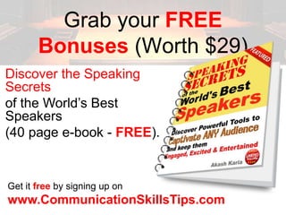 Grab your FREE
       Bonuses (Worth $29)
Discover the Speaking
Secrets
of the World’s Best
Speakers
(40 page e-book - FREE).


Get it free by signing up on
www.CommunicationSkillsTips.com
 