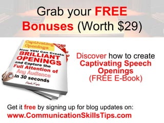 Grab your FREE
     Bonuses (Worth $29)

                         Discover how to create
                          Captivating Speech
                               Openings
                            (FREE E-Book)


Get it free by signing up for blog updates on:
www.CommunicationSkillsTips.com
 