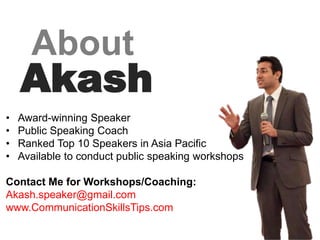 About
    Akash
•   Award-winning Speaker
•   Public Speaking Coach
•   Ranked Top 10 Speakers in Asia Pacific
•   Available to conduct public speaking workshops

Contact Me for Workshops/Coaching:
Akash.speaker@gmail.com
www.CommunicationSkillsTips.com
,
 