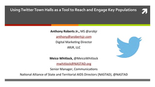 ì
	
  
Using	
  Twitter	
  Town	
  Halls	
  as	
  a	
  Tool	
  to	
  Reach	
  and	
  Engage	
  Key	
  Populations	
  
	
  Anthony	
  Roberts	
  Jr.,	
  MS	
  @arobjr	
  
anthony@arobertsjr.com	
  	
  
Digital	
  Marke8ng	
  Director	
  
ARJR,	
  LLC	
  
	
  	
  
Meico	
  Whitlock,	
  @MeicoWhitlock	
  
mwhitlock@NASTAD.org	
  	
  
Senior	
  Manager,	
  Communica8ons	
  
Na8onal	
  Alliance	
  of	
  State	
  and	
  Territorial	
  AIDS	
  Directors	
  (NASTAD),	
  @NASTAD	
  
	
  
 