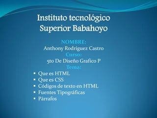 Instituto tecnológico
Superior Babahoyo
NOMBRE:
Anthony Rodríguez Castro
Curso:
5to De Diseño Grafico P
Tema:
 Que es HTML
 Que es CSS
 Códigos de texto en HTML
 Fuentes Tipográficas
 Párrafos
 