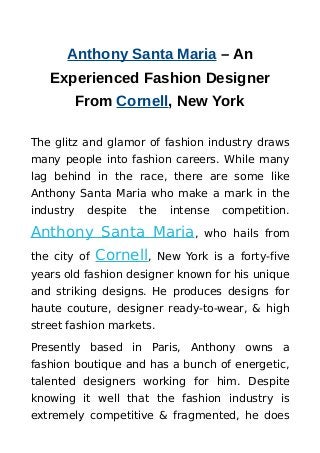 Anthony Santa Maria – An
Experienced Fashion Designer
From Cornell, New York
The glitz and glamor of fashion industry draws
many people into fashion careers. While many
lag behind in the race, there are some like
Anthony Santa Maria who make a mark in the
industry despite the intense competition.
Anthony Santa Maria, who hails from
the city of Cornell, New York is a forty-five
years old fashion designer known for his unique
and striking designs. He produces designs for
haute couture, designer ready-to-wear, & high
street fashion markets.
Presently based in Paris, Anthony owns a
fashion boutique and has a bunch of energetic,
talented designers working for him. Despite
knowing it well that the fashion industry is
extremely competitive & fragmented, he does
 