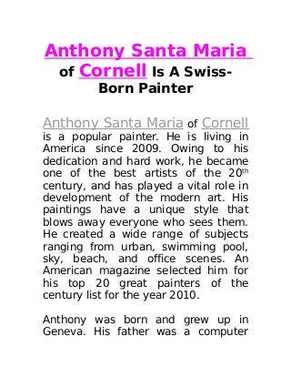 Anthony Santa Maria
of Cornell Is A Swiss-
Born Painter
Anthony Santa Maria of Cornell
is a popular painter. He is living in
America since 2009. Owing to his
dedication and hard work, he became
one of the best artists of the 20th
century, and has played a vital role in
development of the modern art. His
paintings have a unique style that
blows away everyone who sees them.
He created a wide range of subjects
ranging from urban, swimming pool,
sky, beach, and office scenes. An
American magazine selected him for
his top 20 great painters of the
century list for the year 2010.
Anthony was born and grew up in
Geneva. His father was a computer
 