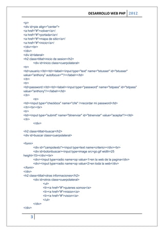 DESARROLLO WEB PHP 2012

<p>
<div id=pie align="center">
<a href="#">volver</a>/
<a href="#">portada</a>/
<a href="#">mapa de sitio</a>/
<a href="#">inicio</a>/
</div><br>
</div>
<div id=lateral>
<h2 class=titlat>inicio de sesion</h2>
        <div id=inicio class=cuerpolateral>
<tr>
<td>usuario:</td><td><label><input type="text" name="txtusser" id="txtusser"
value="anthony" autofocus=""/></label></td>
</tr>
<tr>
<td>password:</td><td><label><input type="password" name="txtpass" id="txtpass"
value="anthony"/></label></td>
</tr>
        <tr>
<td><input type="checkbox" name="chk" />recordar mi password</td>
</tr><br><br>
<tr>
<td><input type="submit" name="btnenviar" id="btnenviar" value="aceptar"/></td>
</tr>
        </div>

<h2 class=titlat>buscar</h2>
<div id=buscar class=cuerpolateral>

<form>
       <div id="campotexto"><input type=text name=criterio></div><br>
       <div id=botonbuscar><input type=image src=go.gif width=25
height=15></div><br>
       <div><input type=radio name=op value=1>en la web de la pagina</div>
       <div><input type=radio name=op value=2>en toda la web</div>
</form>
</div>
<h2 class=titlat>otras informaciones</h2>
       <div id=otros class=cuerpolateral>
               <ul>
               <li><a href="#">quienes somos</a>
               <li><a href="#">mision</a>
               <li><a href="#">vision</a>
               </ul>
       </div>
</div>


     3
 