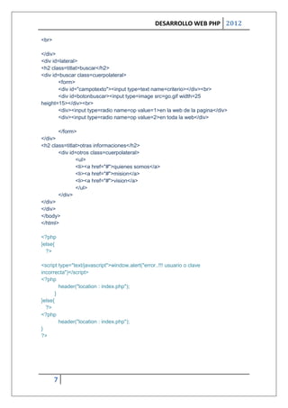 DESARROLLO WEB PHP 2012

<br>

</div>
<div id=lateral>
<h2 class=titlat>buscar</h2>
<div id=buscar class=cuerpolateral>
        <form>
        <div id="campotexto"><input type=text name=criterio></div><br>
        <div id=botonbuscar><input type=image src=go.gif width=25
height=15></div><br>
        <div><input type=radio name=op value=1>en la web de la pagina</div>
        <div><input type=radio name=op value=2>en toda la web</div>

           </form>
</div>
<h2 class=titlat>otras informaciones</h2>
       <div id=otros class=cuerpolateral>
               <ul>
               <li><a href="#">quienes somos</a>
               <li><a href="#">mision</a>
               <li><a href="#">vision</a>
               </ul>
       </div>
</div>
</div>
</body>
</html>

<?php
}else{
  ?>

<script type="text/javascript">window.alert("error..!!! usuario o clave
incorrecta")</script>
<?php
         header("location : index.php");
       }
}else{
  ?>
<?php
         header("location : index.php");
}
?>




       7
 