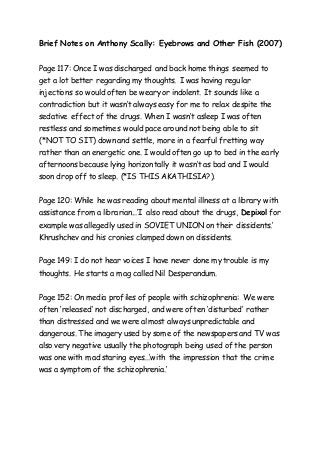 Brief Notes on Anthony Scally: Eyebrows and Other Fish (2007) 
Page 117: Once I was discharged and back home things seemed to 
get a lot better regarding my thoughts. I was having regular 
injections so would often be weary or indolent. It sounds like a 
contradiction but it wasn’t always easy for me to relax despite the 
sedative effect of the drugs. When I wasn’t asleep I was often 
restless and sometimes would pace around not being able to sit 
(*NOT TO SIT) down and settle, more in a fearful fretting way 
rather than an energetic one. I would often go up to bed in the early 
afternoons because lying horizontally it wasn’t as bad and I would 
soon drop off to sleep. (*IS THIS AKATHISIA?). 
Page 120: While he was reading about mental illness at a library with 
assistance from a librarian...’I also read about the drugs, Depixol for 
example was allegedly used in SOVIET UNION on their dissidents.’ 
Khrushchev and his cronies clamped down on dissidents. 
Page 149: I do not hear voices I have never done my trouble is my 
thoughts. He starts a mag called Nil Desperandum. 
Page 152: On media profiles of people with schizophrenia: We were 
often ‘released’ not discharged, and were often ‘disturbed’ rather 
than distressed and we were almost always unpredictable and 
dangerous. The imagery used by some of the newspapers and TV was 
also very negative usually the photograph being used of the person 
was one with mad staring eyes...’with the impression that the crime 
was a symptom of the schizophrenia.’ 
 