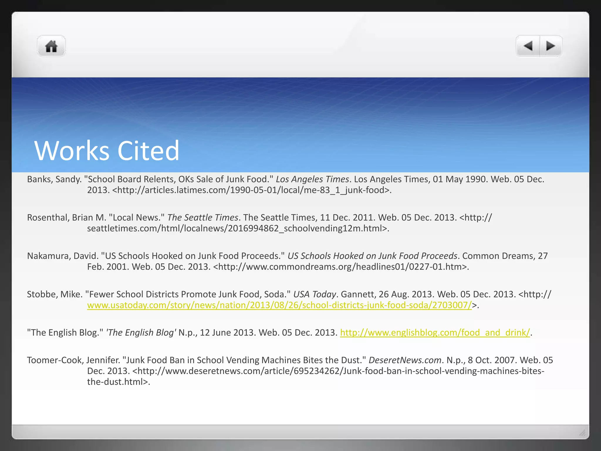 Works Cited
Banks, Sandy. "School Board Relents, OKs Sale of Junk Food." Los Angeles Times. Los Angeles Times, 01 May 1990. Web. 05 Dec.
2013. <http://articles.latimes.com/1990-05-01/local/me-83_1_junk-food>.
Rosenthal, Brian M. "Local News." The Seattle Times. The Seattle Times, 11 Dec. 2011. Web. 05 Dec. 2013. <http://
seattletimes.com/html/localnews/2016994862_schoolvending12m.html>.
Nakamura, David. "US Schools Hooked on Junk Food Proceeds." US Schools Hooked on Junk Food Proceeds. Common Dreams, 27
Feb. 2001. Web. 05 Dec. 2013. <http://www.commondreams.org/headlines01/0227-01.htm>.
Stobbe, Mike. "Fewer School Districts Promote Junk Food, Soda." USA Today. Gannett, 26 Aug. 2013. Web. 05 Dec. 2013. <http://
www.usatoday.com/story/news/nation/2013/08/26/school-districts-junk-food-soda/2703007/>.

"The English Blog." 'The English Blog' N.p., 12 June 2013. Web. 05 Dec. 2013. http://www.englishblog.com/food_and_drink/.
Toomer-Cook, Jennifer. "Junk Food Ban in School Vending Machines Bites the Dust." DeseretNews.com. N.p., 8 Oct. 2007. Web. 05
Dec. 2013. <http://www.deseretnews.com/article/695234262/Junk-food-ban-in-school-vending-machines-bitesthe-dust.html>.

 