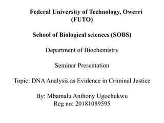 Federal University of Technology, Owerri
(FUTO)
School of Biological sciences (SOBS)
Department of Biochemistry
Seminar Presentation
Topic: DNAAnalysis as Evidence in Criminal Justice
By: Mbamalu Anthony Ugochukwu
Reg no: 20181089595
 