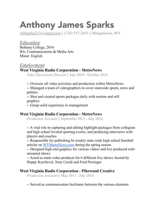 Anthony James Sparks 
AJSparks213@gmail.com ⎢ (724) 557-2031 ⎢ Morgantown, WV 
Education: 
Bethany College, 2014 
BA: Communications & Media Arts 
Minor: English 
Employment: 
West Virginia Radio Corporation - MetroNews 
Video Operations Director ⎢ July 2014 - October 2014 
-- Oversaw all video activities and production within MetroNews 
-- Managed a team of videographers to cover statewide sports, news and 
politics 
-- Shot and created sports packages daily with motion and still 
graphics 
-- Grasp solid experience in management 
West Virginia Radio Corporation - MetroNews 
Production Assistant ⎢ September 2013 - July 2014 
-- A vital role in capturing and editing highlight packages from collegiate 
and high school leveled sporting events, and producing interviews with 
players and coaches 
-- Responsible for publishing bi-weekly state-wide high school baseball 
articles on WVMetroNews.com during the spring season 
-- Designed high-end graphics for various videos and live produced web-streamed 
shows 
-- Acted as main video producer for 6 different live shows; hosted by 
Hoppy Kercheval, Tony Caridi and Fred Persinger 
West Virginia Radio Corporation - Pikewood Creative 
Production Assistant ⎢ May 2013 - July 2014 
-- Served as communication facilitator between the various elements 
 
