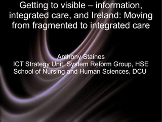 Getting to visible – information,
integrated care, and Ireland: Moving
from fragmented to integrated care

Anthony Staines
ICT Strategy Unit, System Reform Group, HSE
School of Nursing and Human Sciences, DCU

 