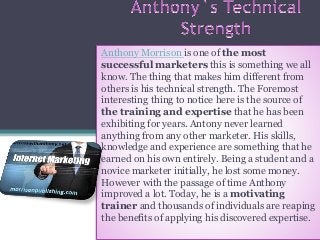 Anthony Morrison is one of the most
successful marketers this is something we all
know. The thing that makes him different from
others is his technical strength. The Foremost
interesting thing to notice here is the source of
the training and expertise that he has been
exhibiting for years. Antony never learned
anything from any other marketer. His skills,
knowledge and experience are something that he
earned on his own entirely. Being a student and a
novice marketer initially, he lost some money.
However with the passage of time Anthony
improved a lot. Today, he is a motivating
trainer and thousands of individuals are reaping
the benefits of applying his discovered expertise.
 