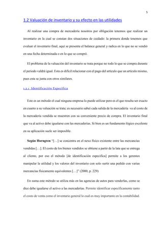 5
1.2 Valuación de inventario y su efecto en las utilidades
Al realizar una compra de mercadería nosotros por obligación tenemos que realizar un
inventario en la cual se constan dos situaciones de cuidado: la primera donde tenemos que
evaluar el inventario final, aquí se presenta el balance general y radica en lo que no se vendió
en una fecha determinada o en lo que se compró.
El problema de la valuación del inventario se trata porque no todo lo que se compra durante
el periodo valdrá igual. Esta es difícil relacionar con el pago del artículo que un artículo mismo,
pues esta se junta con otros similares.
1.2.1 Identificación Específica
Este es un método el cual ninguna empresa lo puede utilizar pero es el que resulta ser exacto
en cuanto a su valuación se trata; es necesario saber cada salida de la mercadería va al costo de
la mercadería vendida se muestren con su conveniente precio de compra. El inventario final
que va al activo debe igualarse con las mercaderías. Si bien es un fundamento lógico excelente
en su aplicación suele ser imposible.
Según Horngren “[…] se concentra en el nexo físico existente entre las mercancías
vendidas […]. El costo de los bienes vendidos se obtiene a partir de la lata que se entrega
al cliente, por eso el método [de identificación especifica] permite a los gerentes
manipular la utilidad y los valores del inventario con solo surtir una pedido con varias
mercancías físicamente equivalentes […]” (2000, p. 229)
En suma este método se utiliza más en las agencias de autos para venderlas, como se
dice debe igualarse el activo a las mercaderías. Permite identificar específicamente tanto
el costo de venta como el inventario general lo cual es muy importante en la contabilidad.
 