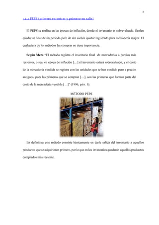 7
1.2.2 PEPS (primero en entrar y primero en salir)
El PEPS se realiza en las épocas de inflación, donde el inventario es sobrevaluado. Suelen
quedar al final de un periodo pero de ahí suelen quedar registrado para mercadería mayor. El
cualquiera de los métodos las compras no tiene importancia.
Según Meza “El método registra el inventario final de mercaderías a precios más
recientes, o sea, en época de inflación […] el inventario estará sobrevaluado, y el costo
de la mercadería vendida se registra con las unidades que se han vendido pero a precios
antiguos, pues las primeras que se compran […], son las primeras que forman parte del
costo de la mercadería vendida […]” (1996, párr. 1).
MÉTODO PEPS
En definitiva este método consiste básicamente en darle salida del inventario a aquellos
productos que se adquirieron primero, por lo que en los inventarios quedarán aquellos productos
comprados más reciente.
 
