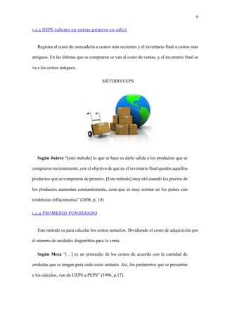 9
1.2.3 UEPS (ultimo en entrar primero en salir)
Registra el costo de mercadería a costos más recientes y el inventario final a costos más
antiguos. En las últimas que se compraron se van al costo de ventas, y el inventario final se
va a los costos antiguos.
MÉTODO UEPS
Según Juárez “[este método] lo que se hace es darle salida a los productos que se
compraron recientemente, con el objetivo de que en el inventario final queden aquellos
productos que se compraron de primero. [Este método] muy útil cuando los precios de
los productos aumentan constantemente, cosa que es muy común en los países con
tendencias inflacionarias” (2008, p. 10)
1.2.4 PROMEDIO PONDERADO
Este método es para calcular los costos unitarios. Dividiendo el costo de adquisición por
el número de unidades disponibles para la venta.
Según Meza “[…] es un promedio de los costos de acuerdo con la cantidad de
unidades que se tengan para cada costo unitario. Así, los parámetros que se presentan
e los cálculos, van de UEPS a PEPS” (1996, p.17).
 