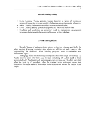 TAIWANNA D. ANTHONY AND WILLIAM ALLAN KRITSONIS
_____________________________________________________________________________________3



                                Social Learning Theory


   •   Social Learning Theory explains human behavior in terms of continuous
       reciprocal interaction between cognitive, behavioral, an environmental influences.
   •   Social Learning encompasses attention, memory and motivation.
   •   Social Learning Theory spans both cognitive and behavioral frameworks
   •   Coaching and Mentoring are commonly used in management development
       techniques that attempt to harness social learning in the workplace.



                                Adult Learning Theory


        Knowles' theory of andragogy is an attempt to develop a theory specifically for
adult learning. Knowles emphasizes that adults are self-directed and expect to take
responsibility for decisions. Adult learning programs must accommodate this
fundamental aspect.
        Andragogy makes the following assumptions about the design of learning: (1)
Adults need to know why they need to learn something (2) Adults need to learn
experientially, (3) Adults approach learning as problem-solving, and (4) Adults learn best
when the topic is of immediate value. In practical terms, andragogy means that
instruction for adults needs to focus more on the process and less on the content being
taught.
 