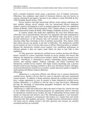 DOCTORAL FORUM
NATIONAL JOURNAL FOR PUBLISHING AND MENTORING DOCTORAL STUDENT RESEARCH
6_____________________________________________________________________________________

hold a custodial orientation which causes a pessimistic view of students' motivation.
Oftentimes, they emphasize rigid control of classroom behavior, and rely heavily on
extrinsic enticements and negative sanctions to get students to study (Woolfolk & Hoy,
1990; Woolfolk, Rosoff, & Hoy, 1990).
        Novice teachers with high instructional efficacy create mastery experiences for
their students whereas novice teachers with low instructional efficacy undermine
student’s cognitive development as well as students' judgments of their own capabilities
(Gibson & Dembo, 1984; Cohn & Rossmiller, 1987). Teacher efficacy is an indicator of
student achievement (Ashton & Webb, 1986; Midgley, Feldlaufer, & Eccles, 1989).
        In contrast, people who doubt their capabilities shy away from difficult tasks,
which they view as personal threats. They have low aspirations and weak commitment to
the goals they choose to pursue. When faced with difficult tasks, they dwell on their
personal deficiencies, on the obstacles they will encounter, and all kinds of adverse
outcomes rather than concentrate on how to perform successfully. They slacken within
their efforts and give up quickly in the face of difficulties. The alternatively certified
novice teachers are slow to recover their sense of efficacy following failure or setbacks.
Because the alternatively certified novice teachers view insufficient performance as
deficient aptitude it does not require much failure for them to lose faith in their
capabilities.
        To fully grasp how alternatively certified novice teachers develop self efficacy
beliefs, research by various researchers focused on novice teachers and sources that
influence the alternatively certified novice teachers’ beliefs. Woolfolk, exposed novice
teachers’ self-efficacy is interrelated to positive relationships among administrators,
mentors, and teaching support. Tekkaya, Cakiroglu, and Ozkan ascertained that
alternatively certified novice teachers with higher science knowledge and; a positive
attitude toward science teaching contributes to their own self-efficacy beliefs. Cakiroglu,
scrutinized alternatively certified novice teachers’ gender and course grades in regards to
math teaching self-efficacy found no difference.
eMentoring
        eMentoring is a convenient effective and efficient way to connect alternatively
certified novice teachers with less than five years in education with more experienced
veteran teachers. In addition to being mentored, alternatively certified novice teachers
have a unique opportunity to serve as mentors to future alternatively certified novice
teachers. Oftentimes, it is difficult to find the time to meet face-to-face, eMentoring
provides the advantage of transcending geographic boundaries and time constraints
through online communication.
 eMentoring is a viable and useful tool to add to the armor of inner city schools who seek
to raise student achievement. Mentoring programs can significantly improve outcomes
for alternatively certified novice teachers, but only if relationships between mentor and
mentee are long-term and intensive and if the eMentoring program is well structured.
eMentors are encouraged to communicate with mentees on a regular basis and initiate
discussions that offer guidance and advice. Through recurrent communication, mentors
will foster trust by making mentee’s feel their questions and concerns are carefully
considered and they are warranted.
 