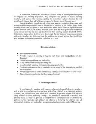 TAIWANNA D. ANTHONY AND WILLIAM ALLAN KRITSONIS
_____________________________________________________________________________________7



        In summation, Parault and Haverback followed a line of investigation in regards
to language and reading acquisition, they compared two groups of novice reading
teachers, and learned that tutoring reading to elementary school children did not
significantly change their self-efficacy, compared to those without the experience.
        Despite teacher’s completion of a four-year degree, including observation and
student teaching opportunities, nearly 50 percent of teachers in the United States leave
teaching in the first five years of their profession. Some school districts experience even
greater attrition rates. Even worse, research shows that the most gifted and talented of
these novice teachers are most apt to abandon their teaching careers (Halford, 1998).
Oftentimes, many school districts have discovered that the turnover rates among young
and novice teachers are high--and that the positions the school worked hard to fill one
year are open again prior too or at the end of the next year.



                                    Recommendations


   •   Positive reinforcement
   •   Provide a sense of security to become self direct and independent; not Co-
       dependent
   •   Provide strong guidance and leadership
   •   Make sure their basic needs are being met
   •   Model multiple teaching strategies and pedagogical styles
   •   Create an environment that is conducive to the needs of the alternatively certified
       novice teachers
   •   Provide opportunities for the alternatively certified novice teachers to have voice
   •   Respect them as adults and that they are professional



                                  Concluding Remarks


        In conclusion, by working with mentors, alternatively certified novice teachers;
will be able to contribute to their teachers’ self efficacy beliefs in a variety of settings,
contexts, and content areas, this article will constitute a spectrum of practical research
using Bandura’s Social Learning Theory- - the theoretical framework of teachers self
efficacy scale in order to provide a comprehensive comprehension of alternatively
certified novice teachers’ self efficacy in relation to lowering the attrition rate of
alternatively certified novice teachers using the practical application called EMentoring.
 