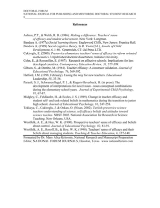 DOCTORAL FORUM
NATIONAL JOURNAL FOR PUBLISHING AND MENTORING DOCTORAL STUDENT RESEARCH
8_____________________________________________________________________________________

                                        References


Ashton, P.T., & Webb, R. B. (1986). Making a difference: Teachers' sense
        of efficacy and student achievement. New York: Longman.
Bandura A. (1977a) Social learning theory. Englewood Cliffs, New Jersey: Prentice Hall.
Bandura A. (1989) Social cognitive theory. In R. Vasta (Ed.), Annals of Child
        Development, 6, 1-60. Greenwich, CT: Jai Press LTD.
Cakiroglu, E. (2000). Preservice elementary teachers' sense of efficacy in reform oriented
        mathematics. Unpublished doctoral dissertation, Indiana University.
Cohn, E., & Rossmiller, E. (1987). Research on effective schools: Implications for less
        developed countries. Contemporary Education Review, 31, 377-399.
Gibson, S., & Dembo, M. (1984). Teacher efficacy: A construct validation. Journal of
        Educational Psychology, 76, 569-592.
Halford, J.M. (1998, February). Easing the way for new teachers. Educational
        Leadership, 55, 33-36.
Parault, S. J., Schwanenflugel, P. J., & Rogers-Haverback, H. (in press). The
        development of interpretations for novel noun - noun conceptual combinations
        during the elementary school years. Journal of Experimental Child Psychology,
        91, 67-87.
Midgley, C., Feldlaufer, H., & Eccles, J. S. (1989). Change in teacher efficacy and
        student self- and task-related beliefs in mathematics during the transition to junior
        high school. Journal of Educational Psychology, 81, 247-258.
Tekkaya, C., Cakiroglu, J. & Ozkan, O. (Nisan, 2002). Turkish preservice science
        teachers understanding of science, self efficacy beliefs and attitudes toward
        science teaches. NRST 2002. National Association for Research in Science
        Teaching. New Orleans, USA.
Woolfolk, A. E., & Hoy, W. K. (1990). Prospective teachers' sense of efficacy and beliefs
        about control. Journal of Educational Psychology, 82, 81-91.
Woolfolk, A. E., Rosoff, B., & Hoy, W. K. (1990). Teachers' sense of efficacy and their
        beliefs about managing students. Teaching & Teacher Education, 6, 137-148.
Formatted by Dr. Mary Alice Kritsonis, National Research and Manuscript Preparation
Editor, NATIONAL FORUM JOURNALS, Houston, Texas. www.nationalforum.com
 