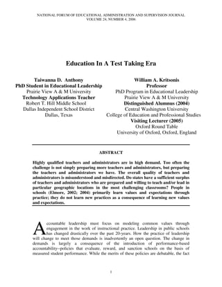 NATIONAL FORUM OF EDUCATIONAL ADMINISTRATION AND SUPERVISION JOURNAL
                               VOLUME 24, NUMBER 4, 2006




                         Education In A Test Taking Era

       Taiwanna D. Anthony                         William A. Kritsonis
PhD Student in Educational Leadership                     Professor
    Prairie View A & M University         PhD Program in Educational Leadership
  Technology Applications Teacher             Prairie View A & M University
    Robert T. Hill Middle School              Distinguished Alumnus (2004)
  Dallas Independent School District           Central Washington University
             Dallas, Texas            College of Education and Professional Studies
                                                  Visiting Lecturer (2005)
                                                    Oxford Round Table
                                           University of Oxford, Oxford, England


                                            ABSTRACT

       Highly qualified teachers and administrators are in high demand. Too often the
       challenge is not simply preparing more teachers and administrators, but preparing
       the teachers and administrators we have. The overall quality of teachers and
       administrators is misunderstood and misdirected. Do states have a sufficient surplus
       of teachers and administrators who are prepared and willing to teach and/or lead in
       particular geographic locations in the most challenging classrooms? People in
       schools (Elmore, 2002; 2004) primarily learn values and expectations through
       practice; they do not learn new practices as a consequence of learning new values
       and expectations.




       A
               ccountable leadership must focus on modeling common values through
               engagement in the work of instructional practice. Leadership in public schools
               has changed drastically over the past 20-years. How the practice of leadership
       will change to meet those demands is inadvertently an open question. The change in
       demands is largely a consequence of the introduction of performance-based
       accountability--policies that evaluate, reward, and sanction schools on the basis of
       measured student performance. While the merits of these policies are debatable, the fact



                                                  1
 
