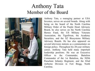 Anthony Tata
Member of the Board
Anthony Tata, a managing partner at USA
Investco, serves on several boards. Along with
being on the board of the North Carolina
Military Order of the Purple Heart Advisory
Board, he also serves on the North Carolina
Heroes Fund, the US Military Veterans
Association, the TigerSwan, the Academy
Securities, and the X2 Biosystems Military
Advisory Boards. He has also appeared on
several television stations as a commentator on
foreign policy. Throughout his 28-year military
career, Anthony Tata held many important
leadership positions. He was an Executive
Officer to the Commander, Battalion
Commander of the 1st Battalion, the 505th
Parachute Infantry Regiment, and the 82nd
Airborne Division in Fort Bragg, North
Carolina.
 