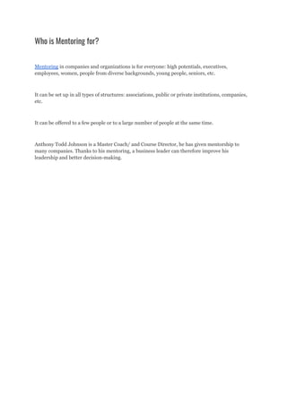 Who is Mentoring for?
Mentoring in companies and organizations is for everyone: high potentials, executives,
employees, women, people from diverse backgrounds, young people, seniors, etc.
It can be set up in all types of structures: associations, public or private institutions, companies,
etc.
It can be offered to a few people or to a large number of people at the same time.
Anthony Todd Johnson is a Master Coach/ and Course Director, he has given mentorship to
many companies. Thanks to his mentoring, a business leader can therefore improve his
leadership and better decision-making.
 