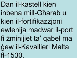 Dan il-kastell kien inbena mill-Għarab u kien il-fortifikazzjoni ewlenija madwar il-port fi żminijiet ta’ qabel ma ġew il-Kavallieri Malta fl-1530. 