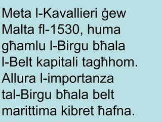 Meta l-Kavallieri ġew Malta fl-1530, huma għamlu l-Birgu bħala  l-Belt kapitali tagħhom. Allura l-importanza  tal-Birgu bħala belt marittima kibret ħafna. 