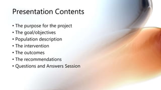 Presentation Contents
• The purpose for the project
• The goal/objectives
• Population description
• The intervention
• The outcomes
• The recommendations
• Questions and Answers Session
 