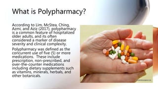What is Polypharmacy?
According to Lim, McStea, Ching,
Azmi, and Aziz (2017), polypharmacy
is a common feature of hospitalized
older adults, and its often
considered a marker of disease
severity and clinical complexity.
Polypharmacy was defined as the
concurrent use of five (5) or more
medications. These include
prescription, non-prescribed, and
over-the-counter medications
including dietary supplements such
as vitamins, minerals, herbals, and
other botanicals.
 