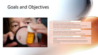 Goals and Objectives
• Assess and enroll potential subjects into the polypharmacy study
• Discuss possible risk and benefit and any opportunistic cost associated with the study
• Educate the patient, prescriber, and caregiver about the risk and benefits of using the Home Meds Program.
• Providing a platform in which the participant may become an active partner in the process.
Population Needs (Community Planning and Assessment)
• Examine existing intervention for possible service intervention to make it more effective
• Gather evidence that will support the need for a change in the sequence
• Examine the intervention to ensure that START and STOPP is used properly in the technology program.
HomeMeds Intervention (Implementation and Evaluation)
• Assessing the data by employing the intervention sequence (1 week, 30 days, and 60 day after the initial
enrollment)
• Evaluate the facility’s presence within the older community and provide a marketing tool that will attract more
seniors to the program. This will allow of future recommendations to expand from a short term initiative to a
systemic intervention.
Evaluate and Recommend (Reevaluation and Recommendation)
 