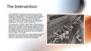 The Intervention
• The HomeMeds medication alert system was used for
this project as an assessment tool for researchers and
healthcare professionals to assess potentially dangerous
medication interferences. The objective was to get as
much data from the patients such as the types of
medications they are presently taking, the frequency or
duration, and the mode in which they are taking their
medications i.e. mouth, rectal, transdermal.
• The study uses an indirect observation method due to
the limitations in patient contact. The recommendations
given by the developer of HomeMeds suggest that the
investigator met face-to-face with the participant on the
first day and follow up phone call after 30 and 60 days.
Immediate barriers that we faced during the study was
the inability to keep the participants active during the
first two weeks of the study.
• My approach is to call after one week, 30 days, and then
60 days to see if there has been a significant change
within the medication schedule and to assess for
dangerous prescriptions during the time lapse.
 