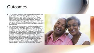 Outcomes
• Out of the 11 patients that were able included in our
study more than half the number of days of
discomfort were less than 7 rather than 14 days
during the post-test. Also, more than 90% of the
participants reported that their general health is
either excellent or very good as compared to the pre-
test good or fair. The study objectives were met due
to the significant improvement in the health status of
each patient.
• The assessment instruments used provided a distinct
picture of how the health status of each patient
changed during and after the study. The goal was to
formulate an intervention that was evidence-based
proven to promote health in the elderly population
by educating the patient about potentially dangerous
cocktails located in their medicine cabinet. The
questionnaire also allowed the patient to discover
how many physicians were recommending treatment
for managing chronic disease symptoms but not
curing the disease itself. According to the results
from the post-study survey, patients reported an
overall general health improvement by 10.0% from
the pre-survey during the 30 days review period.
 