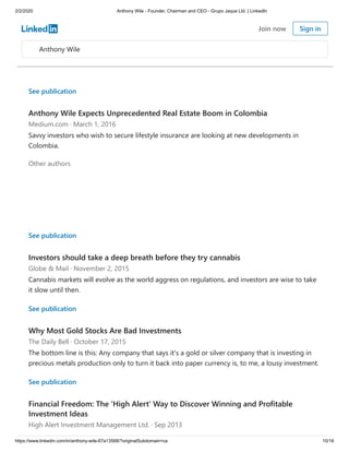 2/2/2020 Anthony Wile - Founder, Chairman and CEO - Grupo Jaque Ltd. | LinkedIn
https://www.linkedin.com/in/anthony-wile-67a13568/?originalSubdomain=ca 10/16
See publication
Anthony Wile Expects Unprecedented Real Estate Boom in Colombia
Medium.com · March 1, 2016
Savvy investors who wish to secure lifestyle insurance are looking at new developments in
Colombia.
Other authors
See publication
Investors should take a deep breath before they try cannabis
Globe & Mail · November 2, 2015
Cannabis markets will evolve as the world aggress on regulations, and investors are wise to take
it slow until then.
See publication
Why Most Gold Stocks Are Bad Investments
The Daily Bell · October 17, 2015
The bottom line is this: Any company that says it's a gold or silver company that is investing in
precious metals production only to turn it back into paper currency is, to me, a lousy investment.
See publication
Financial Freedom: The 'High Alert' Way to Discover Winning and Profitable
Investment Ideas
High Alert Investment Management Ltd. · Sep 2013
Anthony Wile
Join now Sign in
 
