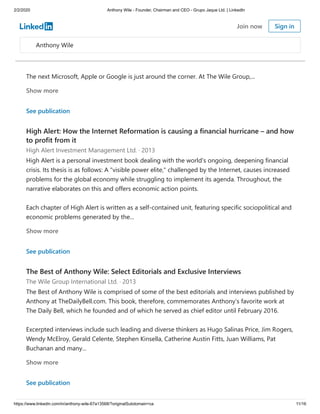 2/2/2020 Anthony Wile - Founder, Chairman and CEO - Grupo Jaque Ltd. | LinkedIn
https://www.linkedin.com/in/anthony-wile-67a13568/?originalSubdomain=ca 11/16
We're all looking for that one solid investment that we can hold on to through the years, through
fluctuating business cycles and changing political regimes. Really good ideas are not easy to
discover, but every now and then one comes along ... one that truly has the power to generate
multi-generational profits for those savvy investors who acted early enough in its growth cycle –
and stuck with it.
The next Microsoft, Apple or Google is just around the corner. At The Wile Group,...
Show more
See publication
High Alert: How the Internet Reformation is causing a financial hurricane – and how
to profit from it
High Alert Investment Management Ltd. · 2013
High Alert is a personal investment book dealing with the world's ongoing, deepening financial
crisis. Its thesis is as follows: A "visible power elite," challenged by the Internet, causes increased
problems for the global economy while struggling to implement its agenda. Throughout, the
narrative elaborates on this and offers economic action points.
Each chapter of High Alert is written as a self-contained unit, featuring specific sociopolitical and
economic problems generated by the...
Show more
See publication
The Best of Anthony Wile: Select Editorials and Exclusive Interviews
The Wile Group International Ltd. · 2013
The Best of Anthony Wile is comprised of some of the best editorials and interviews published by
Anthony at TheDailyBell.com. This book, therefore, commemorates Anthony’s favorite work at
The Daily Bell, which he founded and of which he served as chief editor until February 2016.
Excerpted interviews include such leading and diverse thinkers as Hugo Salinas Price, Jim Rogers,
Wendy McElroy, Gerald Celente, Stephen Kinsella, Catherine Austin Fitts, Juan Williams, Pat
Buchanan and many...
Show more
See publication
Anthony Wile
Join now Sign in
 