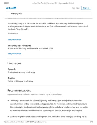 2/2/2020 Anthony Wile - Founder, Chairman and CEO - Grupo Jaque Ltd. | LinkedIn
https://www.linkedin.com/in/anthony-wile-67a13568/?originalSubdomain=ca 12/16
Languages
Recommendations
A preview of what LinkedIn members have to say about Anthony:
“ "Anthony's enthusiasm for both recognizing and acting upon entrepreneurial business
opportunities is widely recognized and appreciated. He motivates and inspires those around
him not only by the breadth of his knowledge of the global marketplace – but also his ability
to motivate others to build businesses by sharing his passion, knowledge and insights."
“ Anthony might be the hardest working man alive. In his free time, he enjoys working. He is a
The Liberation of Flockhead: A modest, monetary fable
The Wile Group International Ltd. · 2013
In this true-life tale, longtime financial author and commentator Yang the Money Prophet tells us
what real money is and how to make it. He introduces us to Fastalker who works for Suckerhead
Securities and wants the business – and bank account – of protagonist William Flockhead.
Fortunately, Yang is in the house. He educates Flockhead about money and investing in an
erudite yet entertaining series of no-holds-barred financial conversations that compose most of
the book. Yang, himself...
Show more
See publication
The Daily Bell Newswire
Publisher of The Daily Bell Newswire until March 2016.
See publication
Spanish
Professional working proficiency
English
Native or bilingual proficiency
Anthony Wile
Join now Sign in
 