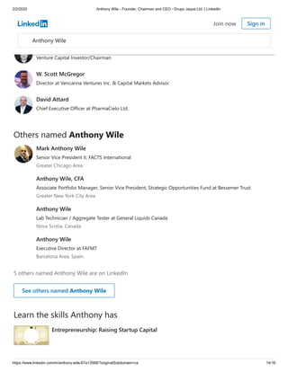 2/2/2020 Anthony Wile - Founder, Chairman and CEO - Grupo Jaque Ltd. | LinkedIn
https://www.linkedin.com/in/anthony-wile-67a13568/?originalSubdomain=ca 14/16
Others named Anthony Wile
5 others named Anthony Wile are on LinkedIn
Learn the skills Anthony has
Darren Collins
President at Peiky
Gary Bartholomew
Venture Capital Investor/Chairman
W. Scott McGregor
Director at Vencanna Ventures Inc. & Capital Markets Advisor
David Attard
Chief Executive Officer at PharmaCielo Ltd.
Mark Anthony Wile
Senior Vice President II, FACTS International
Greater Chicago Area
Anthony Wile, CFA
Associate Portfolio Manager, Senior Vice President, Strategic Opportunities Fund at Bessemer Trust
Greater New York City Area
Anthony Wile
Lab Technician / Aggregate Tester at General Liquids Canada
Nova Scotia, Canada
Anthony Wile
Executive Director at FAFMT
Barcelona Area, Spain
See others named Anthony Wile
Entrepreneurship: Raising Startup Capital
Anthony Wile
Join now Sign in
 
