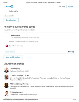 2/2/2020 Anthony Wile - Founder, Chairman and CEO - Grupo Jaque Ltd. | LinkedIn
https://www.linkedin.com/in/anthony-wile-67a13568/?originalSubdomain=ca 15/16
Anthony’s public profile badge
Include this LinkedIn profile on other websites
View similar profiles
Learning Metadata for Book Publishing
Technical Writing: Quick Start Guides
See all courses
Anthony Wile
CEO & Founding Chairman at Grupo Jaque Ltd.
Founder, Chairman and CEO at Grupo Jaque Ltd.
Saint Mary's University
View profile
View profile badges
Charlie Spiring
Wellington-Altus Private Wealth
✪ Patrick Muldoon CPA, CA
29K+ ✔ Virtual CFO Controller CPA Accountant ✔ Increase Profits, Cash Flow ✔ Financial Models
Projections ✔ Software
R Stewart (Randy) Thompson
Chairman & CEO Valhalla Private Capital, Managing Partner Old Kent Road Financial, Partner Peterborough
United FC
Anthony Lacavera
Founder and Chairman at Globalive Holdings
Anthony Wile
Join now Sign in
 