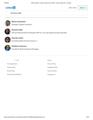 2/2/2020 Anthony Wile - Founder, Chairman and CEO - Grupo Jaque Ltd. | LinkedIn
https://www.linkedin.com/in/anthony-wile-67a13568/?originalSubdomain=ca 16/16
John Moukas
Chairman/CEO at BioCrude Technologies, Inc
Ross Andrew Paquette
Chairman & CEO - Maropost
Martin Duchaîne
President, Capital innovation
Richard Little
CEO at Professional Fee Protection (PFP Inc.) Tax and Legal Insurance specialist
Ricardo Sodre
Founding Partner & CEO at Soccer-1
Matthew Sammut
Founder & Chief Investment Strategist
© 2020 About
User Agreement Privacy Policy
Cookie Policy Copyright Policy
Brand Policy Guest Controls
Community Guidelines Language
Anthony Wile
Join now Sign in
 