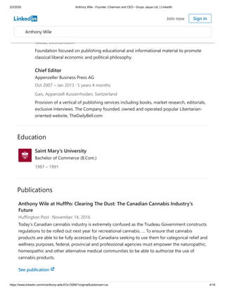 2/2/2020 Anthony Wile - Founder, Chairman and CEO - Grupo Jaque Ltd. | LinkedIn
https://www.linkedin.com/in/anthony-wile-67a13568/?originalSubdomain=ca 4/16
Education
Publications
Executive Director
The Foundation for the Advancement of Free-Market Thinking (FAFMT)
Jul 2010 – Feb 2014 · 3 years 8 months
Vaduz, Liechtenstein
Foundation focused on publishing educational and informational material to promote
classical liberal economic and political philosophy.
Chief Editor
Appenzeller Business Press AG
Oct 2007 – Jan 2013 · 5 years 4 months
Gais, Appenzell Ausserrhoden, Switzerland
Provision of a vertical of publishing services including books, market research, editorials,
exclusive interviews. The Company founded, owned and operated popular Libertarian-
oriented website, TheDailyBell.com
Saint Mary's University
Bachelor of Commerce (B.Com.)
1987 – 1991
Anthony Wile at HuffPo: Clearing The Dust: The Canadian Cannabis Industry's
Future
Huffington Post · November 14, 2016
Today's Canadian cannabis industry is extremely confused as the Trudeau Government constructs
regulations to be rolled out next year for recreational cannabis. … To ensure that cannabis
products are able to be fully accessed by Canadians seeking to use them for categorical relief and
wellness purposes, federal, provincial and professional agencies must empower the naturopathic,
homeopathic and other alternative medical communities to be able to authorize the use of
cannabis products.
See publication
Anthony Wile
Join now Sign in
 