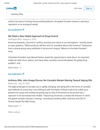 2/2/2020 Anthony Wile - Founder, Chairman and CEO - Grupo Jaque Ltd. | LinkedIn
https://www.linkedin.com/in/anthony-wile-67a13568/?originalSubdomain=ca 5/16
Anthony Wile at HuffPo: The Cannabis Industry Needs to Clean Up Its Act
Huffington Post · September 22, 2016
The global cannabis industry is maturing, but it hasn't yet outgrown the awkwardness of
adolescence. It still doesn't know how to mind its manners. That's going to change, because
incentives for it to start acting like a responsible adult are coming soon. At the very time the
world is focused on limiting environmental pollution, the global cannabis industry is earning a
reputation as an ecological vandal.
See publication
We Need a New Global Approach to Drug Control
Huffington Post · August 3, 2016
Americas Quarterly, a journal of "politics, business and culture in our hemisphere," recently posed
an open question: "What would you tell the next U.S. president about Latin America?" Responses
from a diverse group were published in the journal's August "Memos to the Next President"
issue.
Colombian President Juan Manuel Santos seized the opportunity to write about "an important
matter for both of our nations and many other countries around the planet: the global drug
problem" and...
Show more
See publication
Anthony Wile, John Knapp Discuss the Cannabis Market Moving Toward Vaping Oils
Patch.com · July 19, 2016
The legal landscape of cannabis use is rapidly changing, and along with it the forms of cannabis
and methods of consuming it are shifting as well. Purchases of flower buds to be rolled up or
packed into a pipe and smoked are giving way to vials of oil extracts to be poured into a
vaporizer to be aerosolized and inhaled. “Vaporizing oil extracts is clearly the direction in which
the global cannabis industry is moving,” according to Anthony Wile, chairman and CEO of
Toronto-based The Wile Group...
Other authors
Show more
Anthony Wile
Join now Sign in
 