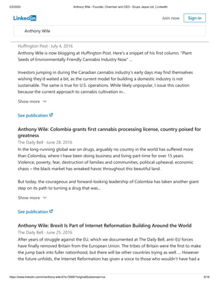 2/2/2020 Anthony Wile - Founder, Chairman and CEO - Grupo Jaque Ltd. | LinkedIn
https://www.linkedin.com/in/anthony-wile-67a13568/?originalSubdomain=ca 6/16
See publication
Anthony Wile's Inaugural HuffPo Column: Plant Seeds of Environmentally Friendly
Cannabis Industry Now
Huffington Post · July 4, 2016
Anthony Wile is now blogging at Huffington Post. Here's a snippet of his first column, "Plant
Seeds of Environmentally Friendly Cannabis Industry Now" ...
Investors jumping in during the Canadian cannabis industry's early days may find themselves
wishing they'd waited a bit, as the current model for building a domestic industry is not
sustainable. The same is true for U.S. operations. While likely unpopular, I issue this caution
because the current approach to cannabis cultivation in...
Show more
See publication
Anthony Wile: Colombia grants first cannabis processing license, country poised for
greatness
The Daily Bell · June 28, 2016
In the long-running global war on drugs, arguably no country in the world has suffered more
than Colombia, where I have been doing business and living part-time for over 15 years.
Violence, poverty, fear, destruction of families and communities, political upheaval, economic
chaos – the black market has wreaked havoc throughout this beautiful land.
But today, the courageous and forward-looking leadership of Colombia has taken another giant
step on its path to turning a drug that was...
Show more
See publication
Anthony Wile: Brexit Is Part of Internet Reformation Building Around the World
The Daily Bell · June 25, 2016
After years of struggle against the EU, which we documented at The Daily Bell, anti-EU forces
have finally removed Britain from the European Union. The tribes of Britain were the first to make
the jump back into fuller nationhood, but there will be other countries trying as well. ... However
the future unfolds, the Internet Reformation has given a voice to those who wouldn’t have had a
Anthony Wile
Join now Sign in
 