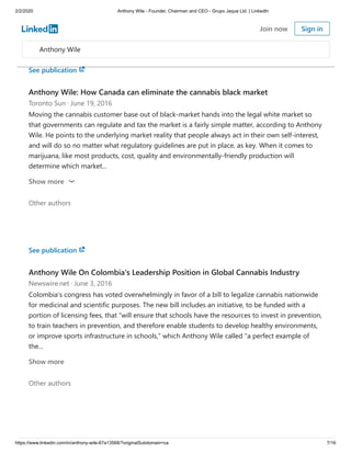 2/2/2020 Anthony Wile - Founder, Chairman and CEO - Grupo Jaque Ltd. | LinkedIn
https://www.linkedin.com/in/anthony-wile-67a13568/?originalSubdomain=ca 7/16
voice otherwise. And this voice is causing major changes. I’m confident that the removal of Britain
from the...
Show more
See publication
Anthony Wile: How Canada can eliminate the cannabis black market
Toronto Sun · June 19, 2016
Moving the cannabis customer base out of black-market hands into the legal white market so
that governments can regulate and tax the market is a fairly simple matter, according to Anthony
Wile. He points to the underlying market reality that people always act in their own self-interest,
and will do so no matter what regulatory guidelines are put in place, as key. When it comes to
marijuana, like most products, cost, quality and environmentally-friendly production will
determine which market...
Other authors
Show more
See publication
Anthony Wile On Colombia's Leadership Position in Global Cannabis Industry
Newswire.net · June 3, 2016
Colombia’s congress has voted overwhelmingly in favor of a bill to legalize cannabis nationwide
for medicinal and scientific purposes. The new bill includes an initiative, to be funded with a
portion of licensing fees, that “will ensure that schools have the resources to invest in prevention,
to train teachers in prevention, and therefore enable students to develop healthy environments,
or improve sports infrastructure in schools,” which Anthony Wile called "a perfect example of
the...
Other authors
Show more
Anthony Wile
Join now Sign in
 