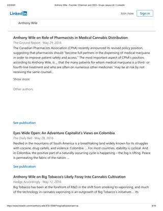 2/2/2020 Anthony Wile - Founder, Chairman and CEO - Grupo Jaque Ltd. | LinkedIn
https://www.linkedin.com/in/anthony-wile-67a13568/?originalSubdomain=ca 8/16
Anthony Wile on Role of Pharmacists in Medical Cannabis Distribution
The Ground Report · May 29, 2016
The Canadian Pharmacists Association (CPhA) recently announced its revised policy position,
suggesting that pharmacists should “become full partners in the dispensing of medical marijuana
in order to improve patient safety and access.” The most important aspect of CPhA’s position,
according to Anthony Wile, is ... that the many patients for whom medical marijuana is a third- or
fourth-line treatment and who are often on numerous other medicines “may be at risk by not
receiving the same counsel...
Other authors
Show more
See publication
Eyes Wide Open: An Adventure Capitalist’s Views on Colombia
The Daily Bell · May 28, 2016
Nestled in the mountains of South America is a breathtaking land widely known for its struggles
with cocaine, drug cartels, and violence: Colombia. … For most countries, stability is cyclical. And
in Colombia, the positive part of a naturally occurring cycle is happening – the fog is lifting. Peace
is permeating the fabric of the nation. ...
See publication
Anthony Wile on Big Tobacco's Likely Foray Into Cannabis Cultivation
Hedge Accordingly · May 12, 2016
Big Tobacco has been at the forefront of R&D in the shift from smoking to vaporizing, and much
of the technology in cannabis vaporizing is an outgrowth of Big Tobacco’s initiatives ... Its
Anthony Wile
Join now Sign in
 